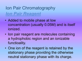 Ion Pair Chromatography
• Added to mobile phase at low
concentration (usually 0.05M) and is itself
ionized.
• Ion pair reagent are molecules containing
a hydrophobic region and an ionizable
functioality.
• One ion of the reagent is retained by the
stationary phase providing the otherwise
neutral stationary phase with its charge.
Ion Pair Reagent
 