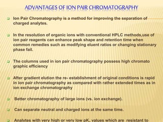 ADVANTAGES OF ION PAIR CHROMATOGRAPHY 
 Ion Pair Chromatography is a method for improving the separation of 
charged analytes. 
 In the resolution of organic ions with conventional HPLC methods,use of 
ion pair reagents can enhance peak shape and retention time when 
common remedies such as modifying eluent ratios or changing stationary 
phase fail. 
 The columns used in ion pair chromatography possess high chromato 
graphic efficiency 
 After gradient elution the re- establishment of original conditions is rapid 
in ion pair chromatography as compared with rather extended times as in 
ion exchange chromatography 
 Better chromatography of large ions (vs. ion exchange). 
 Can separate neutral and charged ions at the same time. 
 Analytes with very high or very low pKa values which are resistant to 
 