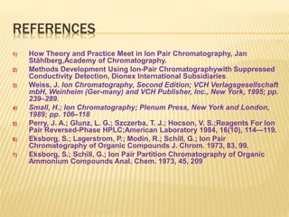 REFERENCES 
1) How Theory and Practice Meet in Ion Pair Chromatography, Jan 
Ståhlberg,Academy of Chromatography. 
2) Methods Development Using Ion-Pair Chromatographywith Suppressed 
Conductivity Detection, Dionex International Subsidiaries 
3) Weiss, J. Ion Chromatography, Second Edition; VCH Verlagsgesellschaft 
mbH, Weinheim (Ger-many) and VCH Publisher, Inc., New York, 1995; pp. 
239–289. 
4) Small, H.; Ion Chromatography; Plenum Press, New York and London, 
1989; pp. 106–118 
5) Perry, J. A.; Glunz, L. G.; Szczerba, T. J.; Hocson, V. S.;Reagents For Ion 
Pair Reversed-Phase HPLC;American Laboratory 1984, 16(10), 114—119. 
6) Eksborg, S.; Lagerstrom, P.; Modin, R.; Schill, G.; Ion Pair 
Chromatography of Organic Compounds J. Chrom. 1973, 83, 99. 
7) Eksborg, S.; Schill, G.; Ion Pair Partition Chromatography of Organic 
Ammonium Compounds Anal. Chem. 1973, 45, 209 
 