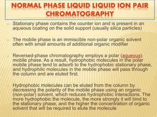 NORMAL PHASE LIQUID LIQUID ION PAIR 
CHROMATOGRAPHY 
 Stationary phase contains the counter ion and is present in an 
aqueous coating on the solid support (usually silica particles) 
 The mobile phase is an immiscible non-polar organic solvent 
often with small amounts of additional organic modifier 
 Reversed-phase chromatography employs a polar (aqueous) 
mobile phase. As a result, hydrophobic molecules in the polar 
mobile phase tend to adsorb to the hydrophobic stationary phase, 
and hydrophilic molecules in the mobile phase will pass through 
the column and are eluted first. 
 Hydrophobic molecules can be eluted from the column by 
decreasing the polarity of the mobile phase using an organic 
(non-polar) solvent, which reduces hydrophobic interactions. The 
more hydrophobic the molecule, the more strongly it will bind to 
the stationary phase, and the higher the concentration of organic 
solvent that will be required to elute the molecule 
 