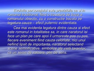 Evolutia personajului este previzibila ca si in romanul traditional, fiind o trasatura de baza a romanului obiectiv, cu o constructie bazata pe legatura cauza – efect puternic evidentiata. Cea mai evidenta legatura dintre cauza si efect este romanul in totalitatea sa, in care naratorul isi face un plan pe care apoi il urmareste pas cu pas, fiecare eveniment fiind cauza celorlate, nici unul nefiind lipsit de importanta, naratorul selectand scene semnificative, simbolice ale vietii taranilor, ca un semn de valoare, plin de sens.   