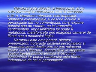 Naratorul este obiectiv si impersonal, el nu este personaj iar naratiunea este la persoana  a III- a. Naratorul rebrenian este impasibil, relateaza evenimentele si descrie locurile si personajele dar nu comenteaza, nu-si expune punctul sau de vedere, nu isi transmite sentimentele.  Impasibilitatea lui poate fi metaforica, metaforizata prin imaginea camerei de filmat sau a medicului legist. Naratorul este omnipotent, dictator, omniprezent, hotaraste destinul personajelor si urmareste acest destin pas cu pas nelasand eroilor nici o libertate. Acesta isi ia in stapanire spatiul treptat printr-o tehnica a cercurilor concentrice iar planul naratorului este foarte indepartata de cel al personajelor.   
