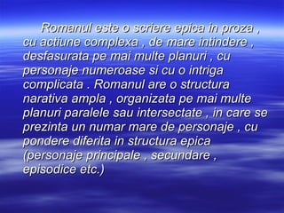 Romanul este o scriere epica in proza , cu actiune complexa , de mare intindere , desfasurata pe mai multe planuri , cu personaje numeroase si cu o intriga complicata . Romanul are o structura narativa ampla , organizata pe mai multe planuri paralele sau intersectate , in care se prezinta un numar mare de personaje , cu pondere diferita in structura epica (personaje principale , secundare , episodice etc.) 