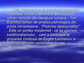 Liviu Rebreanu este creatorul romanului romanesc modern deoarece scrie primul roman obiectiv din literature romana , “Ion” si primul roman de analiza psihologica din proza romaneasca , “Padurea spanzuratilor” .  Este un scriitor modernist , ce se opunea traditionalismului ,  care a participat la gruparea condusa de Eugen Lovinescu si concretizata prin cenaclul si revista “Sburatorul”. 