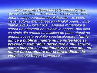 “ Ion” de Liviu Rebreanu este primul roman obiectiv din literatura romana , a aparut in 1920 , dupa o lunga perioada de elaborare , asa cum insusi autorul mentioneaza in finalul operei , intre martie 1913 – iulie 1920 . Aparitia romanului a starnit un adevarat entuziasm in epoca , mai ales ca nimic din creatia nuvelistica de pana atunci nu anunta aceasta evolutie spectaculoasa : “  Nimic din ce a publicat inainte nu ne putea face sa prevedem admirabila dezvoltare aunui scriitor , care a inceput si a continuat vreo zece ani , nu numai fara stralucire dar si fara indicatii de viitor  “ , nota Eugen Lovinescu .  