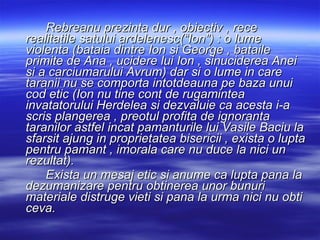 Rebreanu prezinta dur , obiectiv , rece realitatile satului ardelenesc(“Ion”) : o lume violenta (bataia dintre Ion si George , bataile primite de Ana , ucidere lui Ion , sinuciderea Anei si a carciumarului Avrum) dar si o lume in care taranii nu se comporta intotdeauna pe baza unui cod etic (Ion nu tine cont de rugamintea invatatorului Herdelea si dezvaluie ca acesta i-a scris plangerea , preotul profita de ignoranta taranilor astfel incat pamanturile lui Vasile Baciu la sfarsit ajung in proprietatea bisericii , exista o lupta pentru pamant , imorala care nu duce la nici un rezultat). Exista un mesaj etic si anume ca lupta pana la dezumanizare pentru obtinerea unor bunuri materiale distruge vieti si pana la urma nici nu obti ceva. 