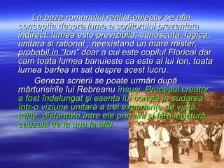 La baza romanului realist-obiectiv se afla conceptia despre lume a scriitorului prezentata indirect: lumea este previzibila, cunoscuta, logica, unitara si rational , neexistand un mare mister, probabil in “Ion” doar a cui este copilul Floricai dar cam toata lumea banuieste ca este al lui Ion, toata lumea barfea in sat despre acest lucru. Geneza scrierii se poate urmări după mărturisirile lui Rebreanu  însuşi. Procesul creator a fost îndelungat şi esenţa lui constă în sudarea într-o viziune unitară a trei experienţe de viaţă trăite, distanţate între ele prin ani şi fără legătură cauzală de la una la alta.  
