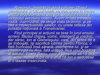 Romanul,  împărţit în două volume: Glasul pământului şi Glasul iubirii, ne transpune în lumea satului ardelean de la sfârşitul secolului trecut şi începutul secolului nostru. Avem în faţă o frescă vastă, cuprinzând, pe lângă viaţa ţărănimii, şi pe cea a intelectualităţii satelor, cu unele reflexe din pulsaţia naţională a Transilvaniei.  Firul principal al acţiunii se ţese în jurul eroului scrierii, flăcăul chipeş, voinic, inteligent şi vrednic, dar sărac, Ion al Glanetaşului, care, din setea de a se îmbogăţi, îşi sacrifică iubirea pentru Florica, o fată frumoasă însă săracă, asemenea lui, şi se căsătoreşte cu Ana, fată urâţică, fiica unui bogătaş al satului, Vasile Baciu, care a consimţit să i-o dea de soţie, numai după ce a aflat că Ion o sedusese si o lasase insarcinata.   