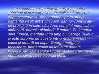 În continuare, romanul urmăreşte, pe firul principal al dezvoltării lui, tribulaţiile lui Ion, care, după căsătoria cu Ana, dobândeşte în sfârşit pământul visat; are şi un copil, dar noi complicaţii i se precipită în cale, căci Ana, complet nefericită se spânzură, odrasla plăpândă îi moare. Se intoarce spre Florica, măritată între timp cu George Bulbuc si este surprins de acesta într-o noapte în faţa casei şi omorât cu sapa. George merge la închisoare, pământurile lui Ion sunt donate bisericii, iar viaţa satului Pripas, agitată mai intens pentru o clipă, îşi reia cursul tihnit. 