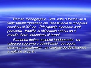 Roman monographic , “Ion” este o fresca vie a vietii satului romanesc din Transilvania la inceputul secolului al XX lea . Principalele elemente sunt pamantul , traditile si obiceiurile satului ca si relatiile dintre intelectuali si tarani .  Pamantul detine aspectul fundamental , ca  valoarea suprema a colectivitatii , ca regula nescrisa a casatoriilor , ca cadrului de desfasurare a vietii de zi cu zi .  