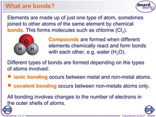 3 of 11 © Boardworks Ltd 2012
Compounds are formed when different
elements chemically react and form bonds
with each other, e.g. water (H2O).
Elements are made up of just one type of atom, sometimes
joined to other atoms of the same element by chemical
bonds. This forms molecules such as chlorine (Cl2).
What are bonds?
Different types of bonds are formed depending on the types
of atoms involved:
 ionic bonding occurs between metal and non-metal atoms.
 covalent bonding occurs between non-metals atoms only.
All bonding involves changes to the number of electrons in
the outer shells of atoms.
 