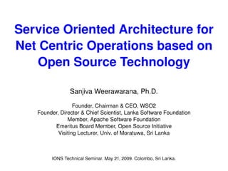 Service Oriented Architecture for Net Centric Operations based on Open Source Technology Sanjiva Weerawarana, Ph.D. Founder, Chairman & CEO, WSO2 Founder, Director & Chief Scientist, Lanka Software Foundation Member, Apache Software Foundation Emeritus Board Member, Open Source Initiative Visiting Lecturer, Univ. of Moratuwa, Sri Lanka IONS Technical Seminar. May 21, 2009. Colombo, Sri Lanka. 