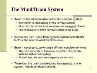The Mind/Brain System   “ Mind” = flow of information within the nervous system: Information is  represented  by the nervous system. Most mind is unconscious; awareness is an  aspect  of mind. The headquarters of the nervous system is the brain. In essence then, apart from hypothetical transcendental factors, the mind  is  what the brain  does .  Brain = necessary,  proximally  sufficient condition for mind:  The brain depends on the nervous system, other bodily systems, nature, and culture. As we’ll see, the brain also depends on the mind.  Therefore, the brain and mind are two aspects of one system, interdependently arising.  