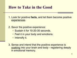 How to Take in the Good 1. Look for positive  facts,  and let them become positive  experiences .  2. Savor the positive experience: Sustain it for 10-20-30 seconds. Feel it in your body and emotions.  Intensify it.  3. Sense and intend that the positive experience is  soaking  into your brain and body - registering deeply in emotional memory.   
