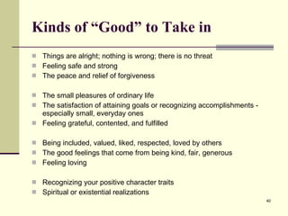 Kinds of “Good” to Take in Things are alright; nothing is wrong; there is no threat Feeling safe and strong The peace and relief of forgiveness The small pleasures of ordinary life The satisfaction of attaining goals or recognizing accomplishments - especially small, everyday ones Feeling grateful, contented, and fulfilled Being included, valued, liked, respected, loved by others The good feelings that come from being kind, fair, generous Feeling loving Recognizing your positive character traits Spiritual or existential realizations 