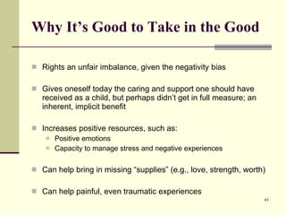 Why It’s Good to Take in the Good Rights an unfair imbalance, given the negativity bias Gives oneself today the caring and support one should have received as a child, but perhaps didn’t get in full measure; an inherent, implicit benefit Increases positive resources, such as: Positive emotions Capacity to manage stress and negative experiences Can help bring in missing “supplies” (e.g., love, strength, worth) Can help painful, even traumatic experiences 