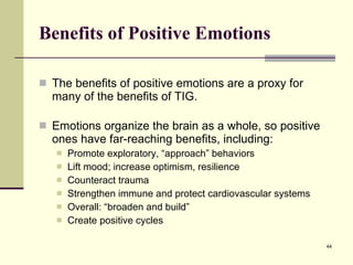 Benefits of Positive Emotions The benefits of positive emotions are a proxy for many of the benefits of TIG. Emotions organize the brain as a whole, so positive ones have far-reaching benefits, including: Promote exploratory, “approach” behaviors Lift mood; increase optimism, resilience Counteract trauma Strengthen immune and protect cardiovascular systems Overall: “broaden and build” Create positive cycles 