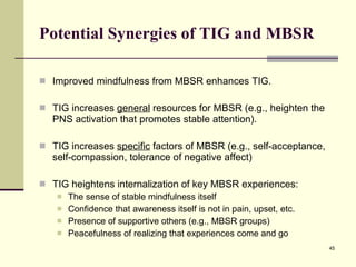 Potential Synergies of TIG and MBSR Improved mindfulness from MBSR enhances TIG. TIG increases  general  resources for MBSR (e.g., heighten the PNS activation that promotes stable attention).  TIG increases  specific  factors of MBSR (e.g., self-acceptance, self-compassion, tolerance of negative affect) TIG heightens internalization of key MBSR experiences: The sense of stable mindfulness itself Confidence that awareness itself is not in pain, upset, etc. Presence of supportive others (e.g., MBSR groups) Peacefulness of realizing that experiences come and go 