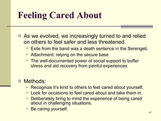 Feeling Cared About As we evolved, we increasingly turned to and relied on others to feel safer and less threatened. Exile from the band was a death sentence in the Serengeti. Attachment: relying on the secure base The well-documented power of social support to buffer stress and aid recovery from painful experiences Methods: Recognize it’s kind to others to feel cared about yourself. Look for occasions to feel cared about and take them in. Deliberately bring to mind the experience of being cared about in challenging situations.  Be caring yourself.   