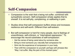 Self-Compassion Compassion is the wish that a being not suffer, combined with sympathetic concern. Self-compassion simply applies that to oneself. It is not self-pity, complaining, or wallowing in pain. Studies show that self-compassion buffers stress and increases resilience and self-worth. Different than self-esteem. But self-compassion is hard for many people, due to feelings of unworthiness, self-criticism, or “internalized oppression.”  To encourage the neural substrates of self-compassion: Get the sense of being cared about by someone else. Bring to mind someone you naturally feel compassion for Sink into the experience of compassion in your body Then shift the compassion to yourself, perhaps with phrases like: “May I not suffer. May the pain of this moment pass.”   