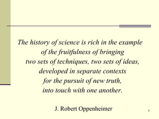 The history of science is rich in the example  of the fruitfulness of bringing  two sets of techniques, two sets of ideas,  developed in separate contexts  for the pursuit of new truth,  into touch with one another.   J. Robert Oppenheimer 