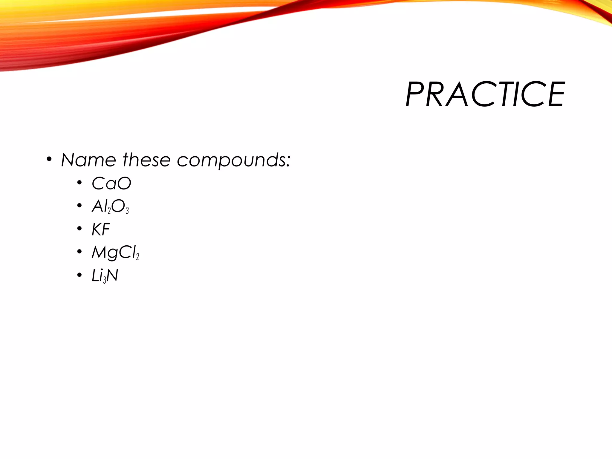 PRACTICE
• Name these compounds:
• CaO
• Al2O3
• KF
• MgCl2
• Li3N
 
