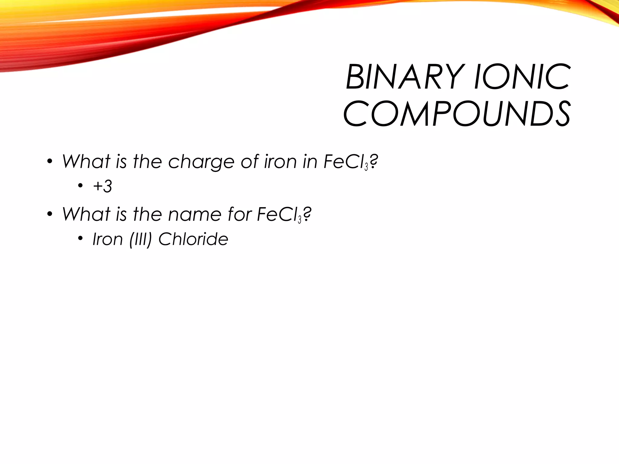 BINARY IONIC
COMPOUNDS
• What is the charge of iron in FeCl3?
• +3
• What is the name for FeCl3?
• Iron (III) Chloride
 