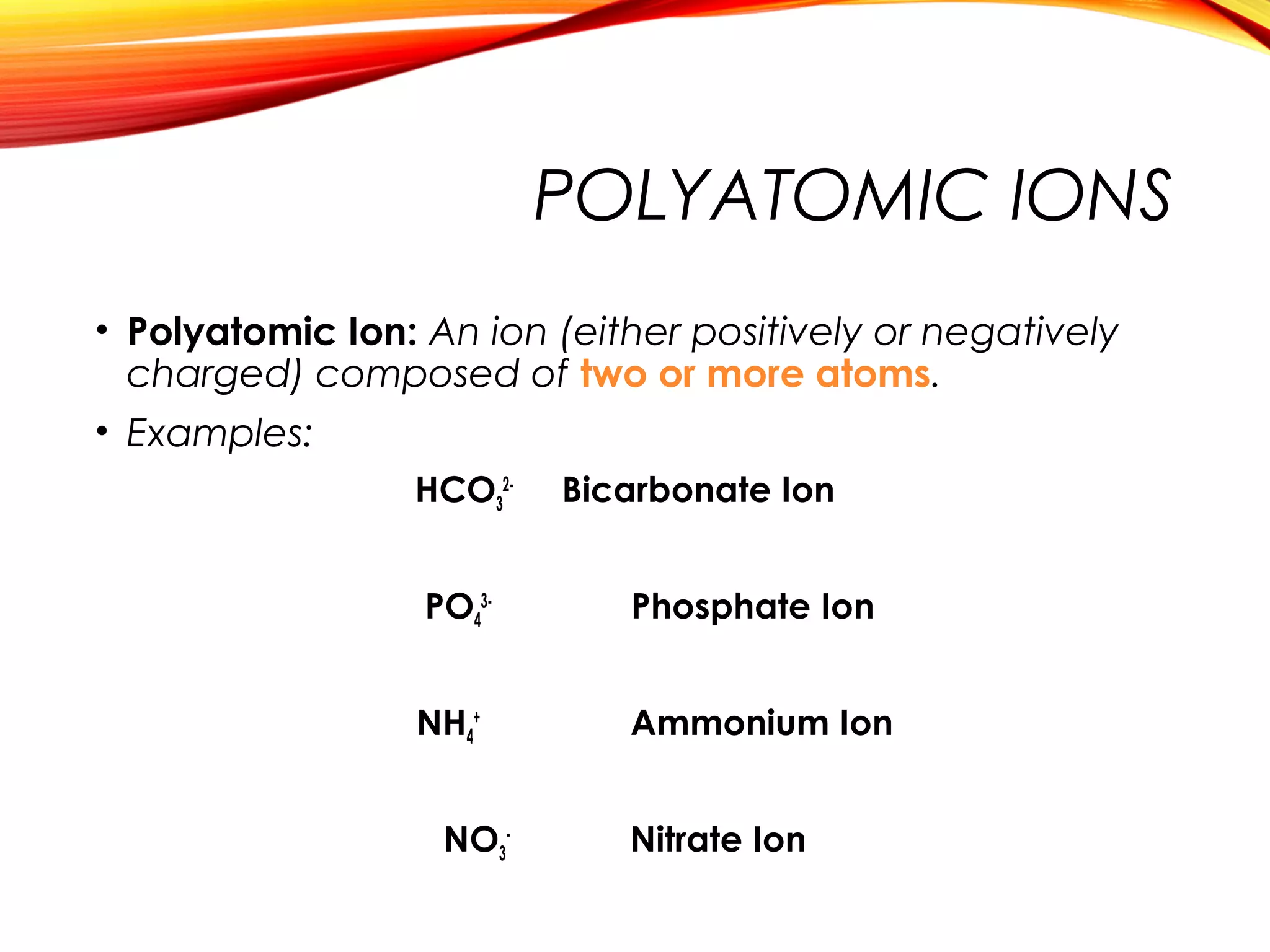 POLYATOMIC IONS
• Polyatomic Ion: An ion (either positively or negatively
charged) composed of two or more atoms.
• Examples:
HCO3
2-
Bicarbonate Ion
PO4
3-
Phosphate Ion
NH4
+
Ammonium Ion
NO3
-
Nitrate Ion
 