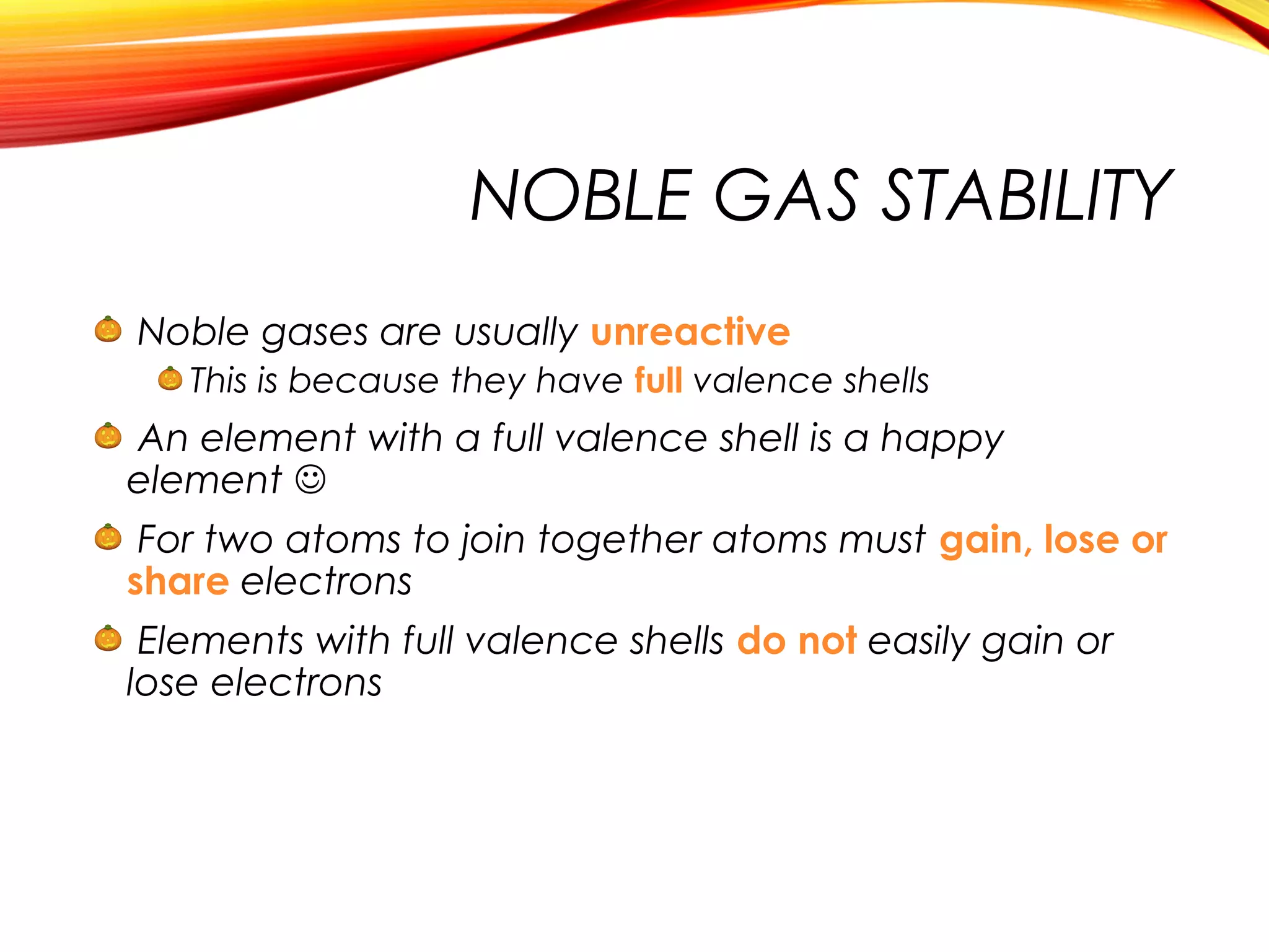 NOBLE GAS STABILITY
Noble gases are usually unreactive
This is because they have full valence shells
An element with a full valence shell is a happy
element 
For two atoms to join together atoms must gain, lose or
share electrons
Elements with full valence shells do not easily gain or
lose electrons
 