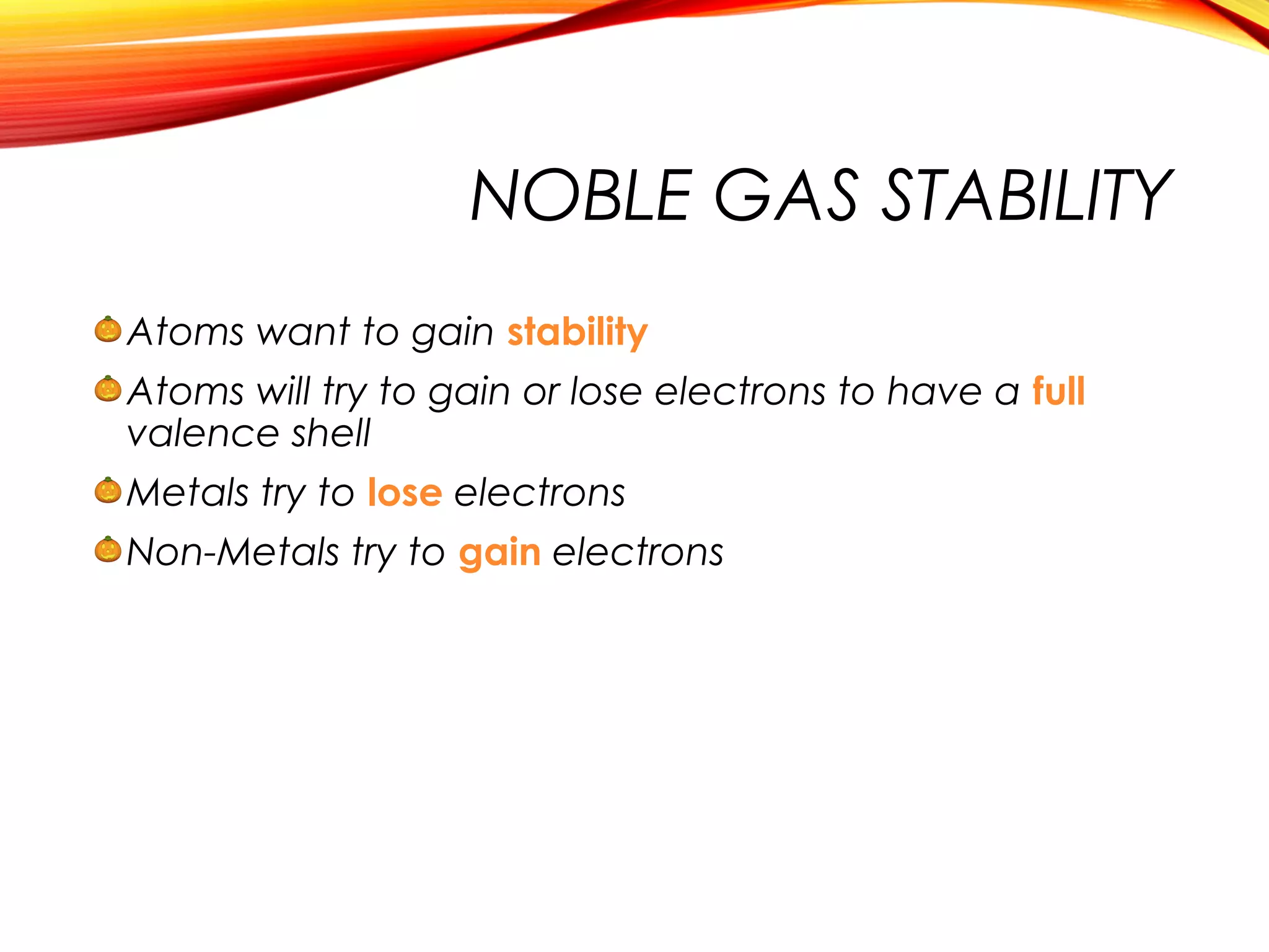 NOBLE GAS STABILITY
Atoms want to gain stability
Atoms will try to gain or lose electrons to have a full
valence shell
Metals try to lose electrons
Non-Metals try to gain electrons
 