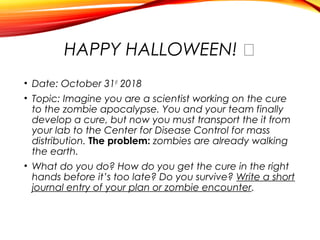 HAPPY HALLOWEEN! �
• Date: October 31st
2018
• Topic: Imagine you are a scientist working on the cure
to the zombie apocalypse. You and your team finally
develop a cure, but now you must transport the it from
your lab to the Center for Disease Control for mass
distribution. The problem: zombies are already walking
the earth.
• What do you do? How do you get the cure in the right
hands before it’s too late? Do you survive? Write a short
journal entry of your plan or zombie encounter.
 