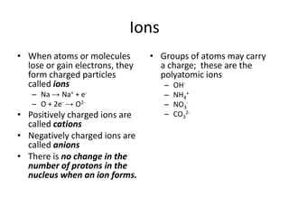 Ions When atoms or molecules lose or gain electrons, they form charged particles called ions Na -> Na+ + e- O + 2e--> O2- Positively charged ions are called cations Negatively charged ions are called anions There is no change in the number of protons in the nucleus when an ion forms. Groups of atoms may carry a charge;  these are the polyatomic ions OH- NH4+ NO3- CO32- 
