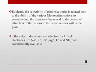 Evidently the selectivity of glass electrodes is related both
 to the ability of the various Monovalent cations to
 penetrate into the glass membrane and to the degree of
 attraction of the cations to the negative sites within the
 glass.

 Glass electrodes which are selective for H+ (pH
 electrode),Li+, Na+, K+, Cs+ ,Ag+, Ti+ and NH4+ are
 commercially available




                                                            11
 