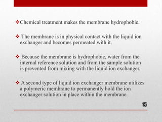 Chemical treatment makes the membrane hydrophobic.

 The membrane is in physical contact with the liquid ion
 exchanger and becomes permeated with it.

 Because the membrane is hydrophobic, water from the
 internal reference solution and from the sample solution
 is prevented from mixing with the liquid ion exchanger.

 A second type of liquid ion exchanger membrane utilizes
 a polymeric membrane to permanently hold the ion
 exchanger solution in place within the membrane.
                                                            15
 