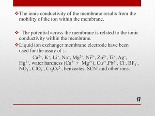 The ionic conductivity of the membrane results from the
 mobility of the ion within the membrane.

 The potential across the membrane is related to the ionic
 conductivity within the membrane.
Liquid ion exchanger membrane electrode have been
 used for the assay of :-
       Ca2+, K+, Li+, Na+, Mg2+, Ni2+, Zn2+, Ti+, Ag+,
 Hg2+, water hardness (Ca2+ + Mg2+), Cu2+,Pb2+, Cl-, BF4-,
 NO3-, ClO4-, Cr2O72-, benzoates, SCN- and other ions.




                                                           17
 