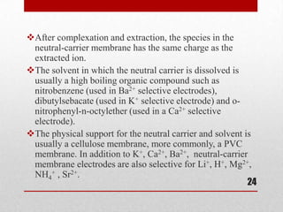 After complexation and extraction, the species in the
 neutral-carrier membrane has the same charge as the
 extracted ion.
The solvent in which the neutral carrier is dissolved is
 usually a high boiling organic compound such as
 nitrobenzene (used in Ba2+ selective electrodes),
 dibutylsebacate (used in K+ selective electrode) and o-
 nitrophenyl-n-octylether (used in a Ca2+ selective
 electrode).
The physical support for the neutral carrier and solvent is
 usually a cellulose membrane, more commonly, a PVC
 membrane. In addition to K+, Ca2+, Ba2+, neutral-carrier
 membrane electrodes are also selective for Li+, H+, Mg2+,
 NH4+ , Sr2+.
                                                           24
 