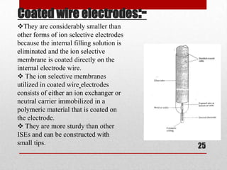 Coated wire electrodes:-
They are considerably smaller than
other forms of ion selective electrodes
because the internal filling solution is
eliminated and the ion selective
membrane is coated directly on the
internal electrode wire.
 The ion selective membranes
utilized in coated wire electrodes
consists of either an ion exchanger or
neutral carrier immobilized in a
polymeric material that is coated on
the electrode.
 They are more sturdy than other
ISEs and can be constructed with
small tips.
                                           25
 