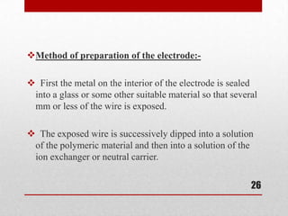Method of preparation of the electrode:-

 First the metal on the interior of the electrode is sealed
 into a glass or some other suitable material so that several
 mm or less of the wire is exposed.

 The exposed wire is successively dipped into a solution
 of the polymeric material and then into a solution of the
 ion exchanger or neutral carrier.


                                                           26
 