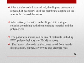 After the electrode has air-dried, the dipping procedure is
 repeated, if necessary, until the membrane coating on the
 wire is the desired thickness.

 Alternatively, the wire can be dipped into a single
 solution containing both the membrane material and the
 polymerizer.

 The polymeric matrix can be any of materials including
 PVC, polymethyl acrylate(PMM) or epoxy.
 The internal electrode can be constructed from metals
 like platinum, copper, silver wire and graphite rods.

                                                           27
 