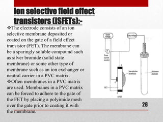 Ion selective field effect
   transistors (ISFETs):-
The electrode consists of an ion
selective membrane deposited or
coated on the gate of a field effect
transistor (FET). The membrane can
be a sparingly soluble compound such
as silver bromide (solid state
membrane) or some other type of
membrane such as an ion exchanger or
neutral carrier in a PVC matrix.
Often membranes in a PVC matrix
are used. Membranes in a PVC matrix
can be forced to adhere to the gate of
the FET by placing a polyimide mesh
over the gate prior to coating it with   28
the membrane.
 