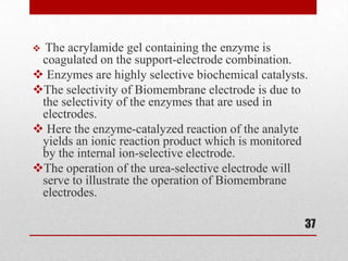  The acrylamide gel containing the enzyme is
 coagulated on the support-electrode combination.
 Enzymes are highly selective biochemical catalysts.
The selectivity of Biomembrane electrode is due to
 the selectivity of the enzymes that are used in
 electrodes.
 Here the enzyme-catalyzed reaction of the analyte
 yields an ionic reaction product which is monitored
 by the internal ion-selective electrode.
The operation of the urea-selective electrode will
 serve to illustrate the operation of Biomembrane
 electrodes.

                                                    37
 