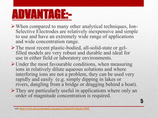 ADVANTAGE:-
 When compared to many other analytical techniques, Ion-
  Selective Electrodes are relatively inexpensive and simple
  to use and have an extremely wide range of applications
  and wide concentration range.
 The most recent plastic-bodied, all-solid-state or gel-
  filled models are very robust and durable and ideal for
  use in either field or laboratory environments.
 Under the most favourable conditions, when measuring
  ions in relatively dilute aqueous solutions and where
  interfering ions are not a problem, they can be used very
  rapidly and easily (e.g. simply dipping in lakes or
  rivers, dangling from a bridge or dragging behind a boat).
 They are particularly useful in applications where only an
  order of magnitude concentration is required.
                                                                    5
 ref:-http://www.sfu.ca/chemistry/groups/Li/chem215/selective.PDF
 