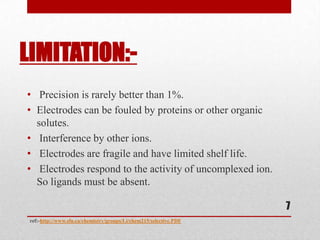 LIMITATION:-
• Precision is rarely better than 1%.
• Electrodes can be fouled by proteins or other organic
  solutes.
• Interference by other ions.
• Electrodes are fragile and have limited shelf life.
• Electrodes respond to the activity of uncomplexed ion.
  So ligands must be absent.

                                                                    7
 ref:-http://www.sfu.ca/chemistry/groups/Li/chem215/selective.PDF
 