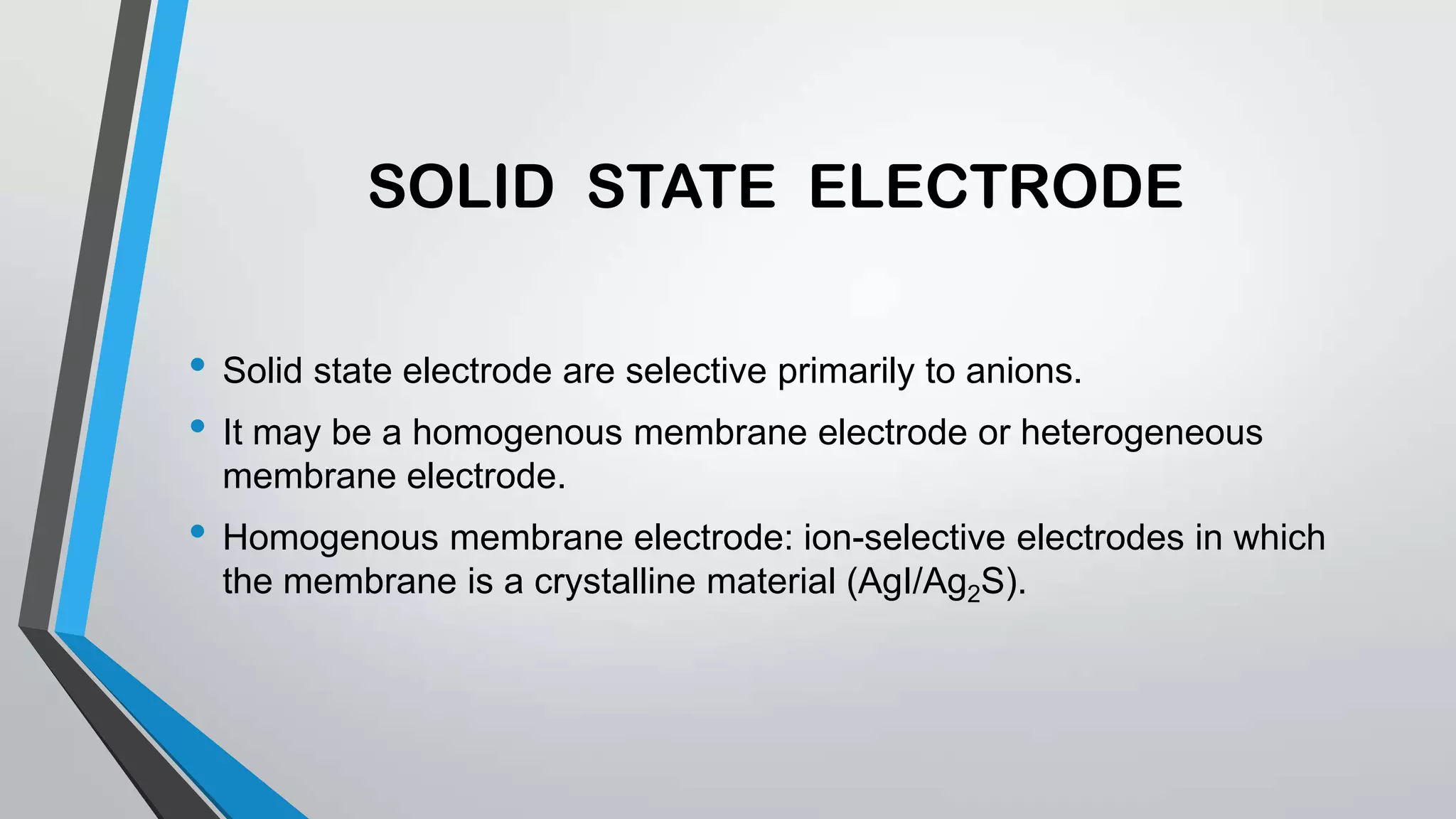 SOLID STATE ELECTRODE
• Solid state electrode are selective primarily to anions.
• It may be a homogenous membrane electrode or heterogeneous
membrane electrode.
• Homogenous membrane electrode: ion-selective electrodes in which
the membrane is a crystalline material (AgI/Ag2S).
 