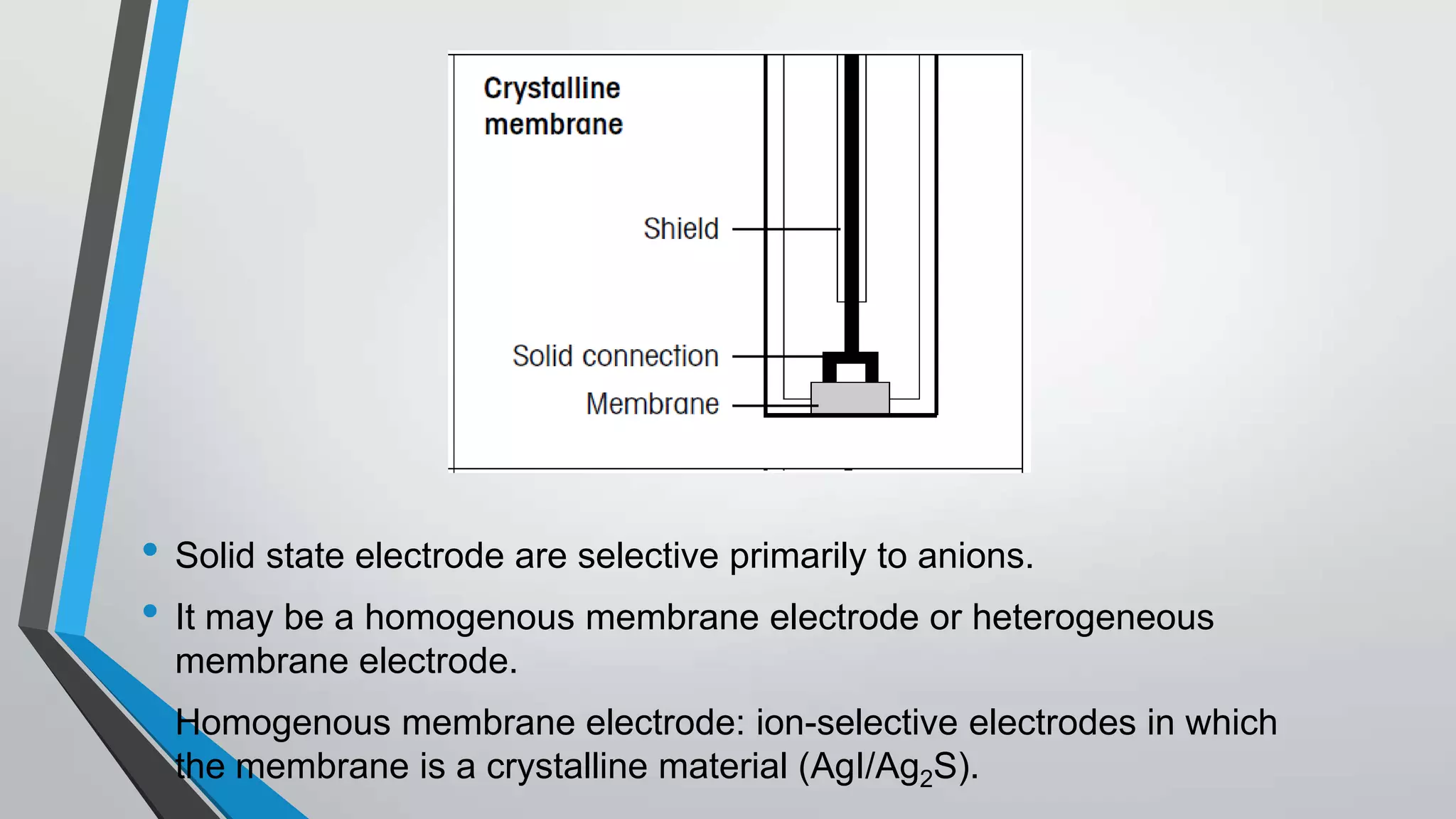 • Solid state electrode are selective primarily to anions.
• It may be a homogenous membrane electrode or heterogeneous
membrane electrode.
• Homogenous membrane electrode: ion-selective electrodes in which
the membrane is a crystalline material (AgI/Ag2S).
 