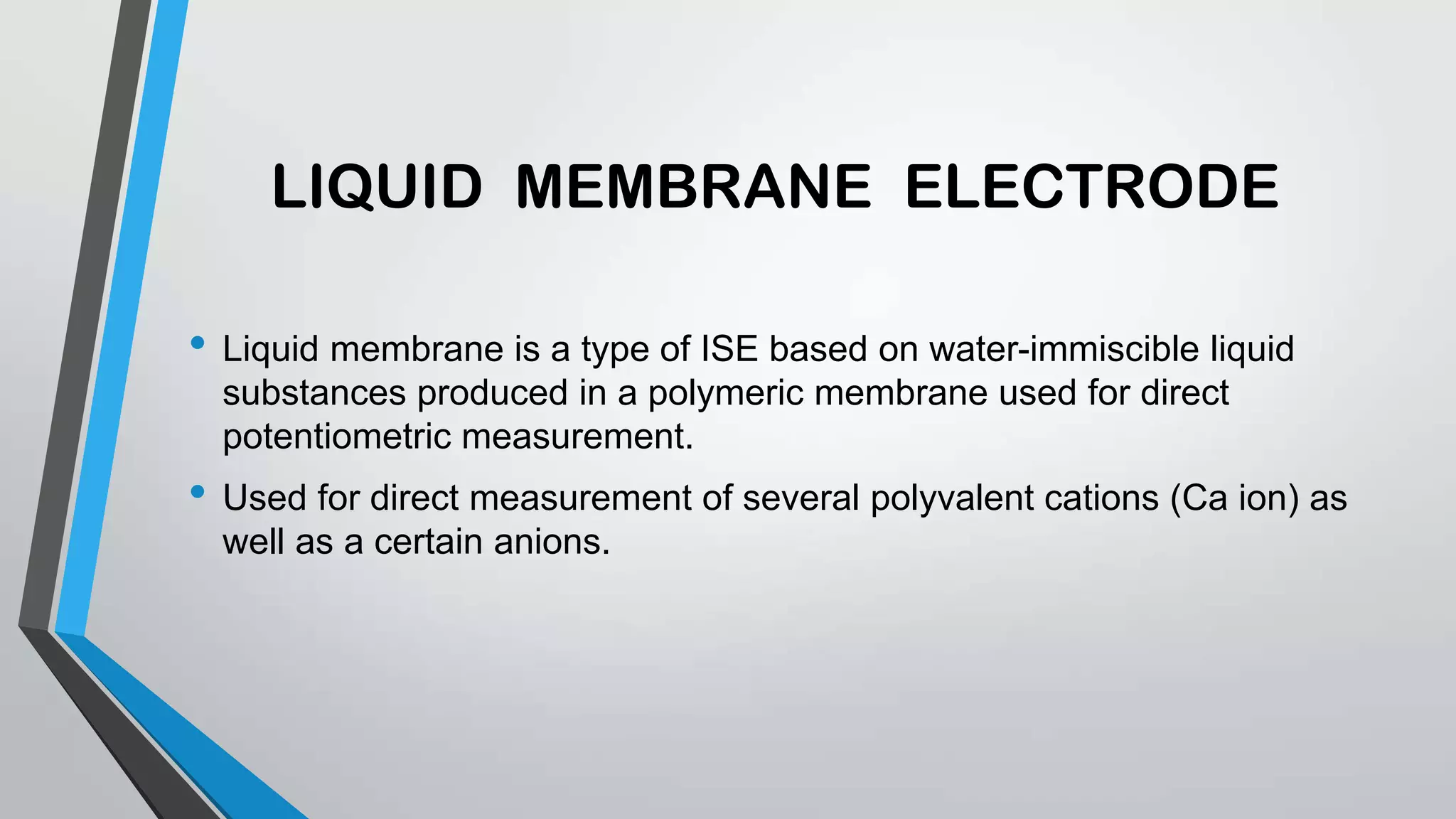 LIQUID MEMBRANE ELECTRODE
• Liquid membrane is a type of ISE based on water-immiscible liquid
substances produced in a polymeric membrane used for direct
potentiometric measurement.
• Used for direct measurement of several polyvalent cations (Ca ion) as
well as a certain anions.
 