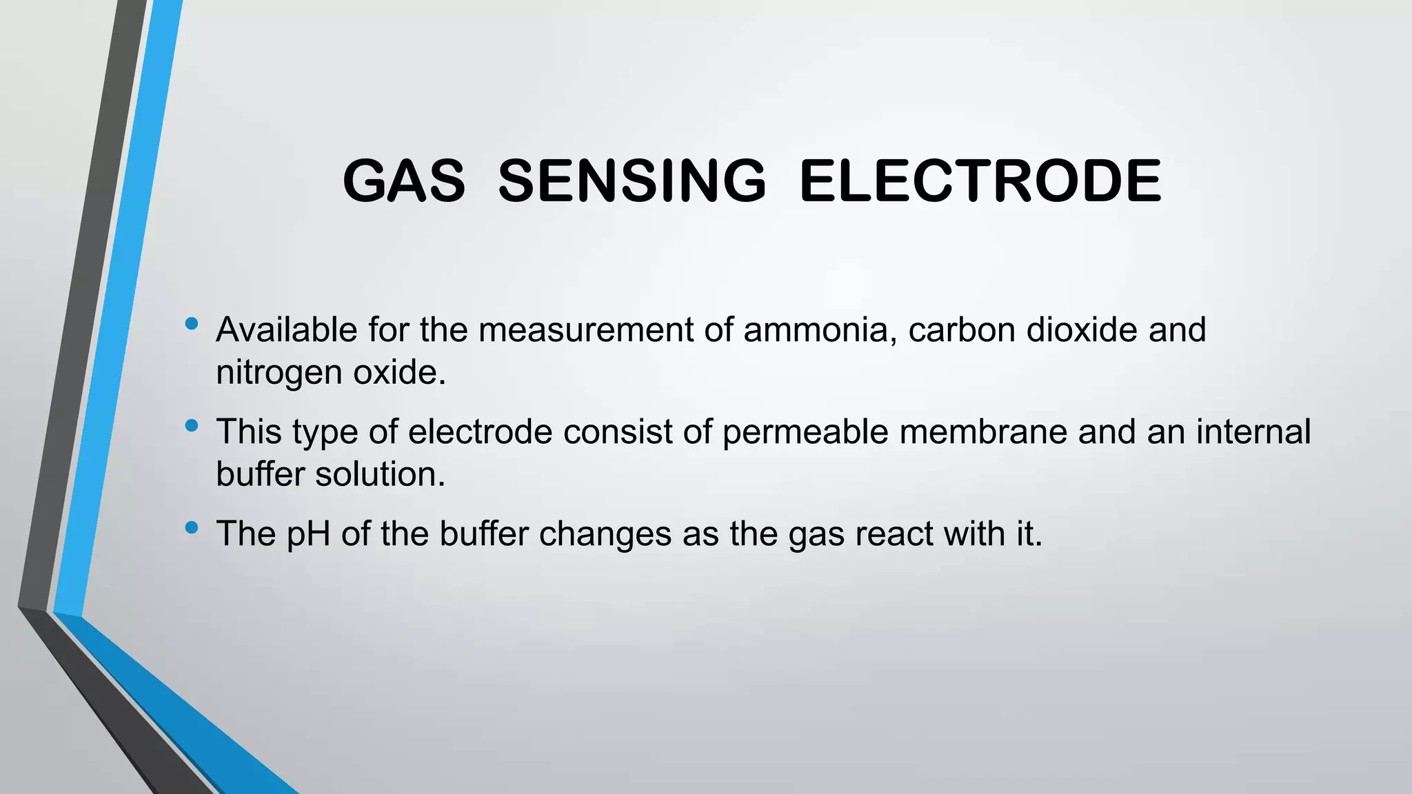 GAS SENSING ELECTRODE
• Available for the measurement of ammonia, carbon dioxide and
nitrogen oxide.
• This type of electrode consist of permeable membrane and an internal
buffer solution.
• The pH of the buffer changes as the gas react with it.
 