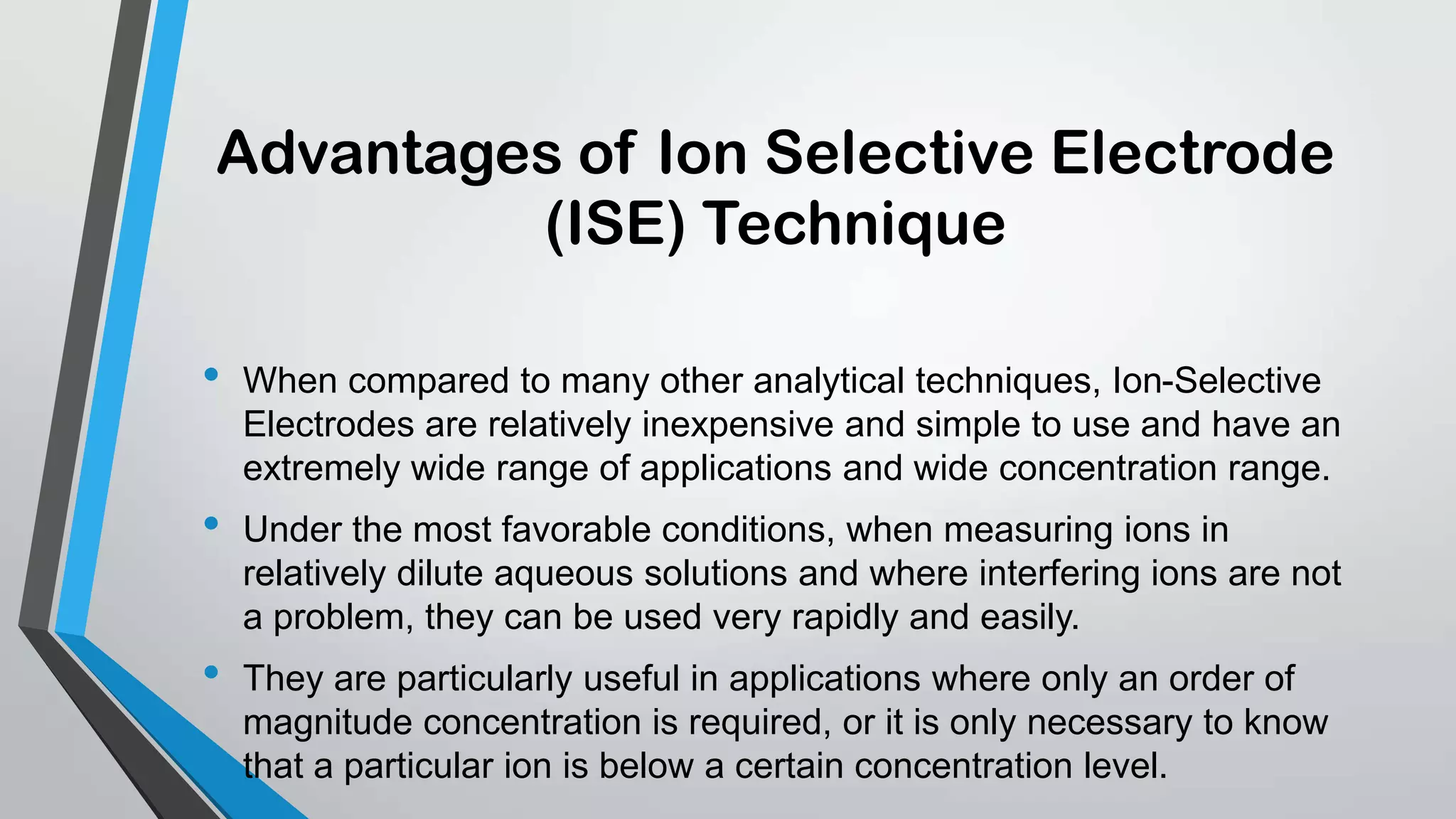 Advantages of Ion Selective Electrode
(ISE) Technique
• When compared to many other analytical techniques, Ion-Selective
Electrodes are relatively inexpensive and simple to use and have an
extremely wide range of applications and wide concentration range.
• Under the most favorable conditions, when measuring ions in
relatively dilute aqueous solutions and where interfering ions are not
a problem, they can be used very rapidly and easily.
• They are particularly useful in applications where only an order of
magnitude concentration is required, or it is only necessary to know
that a particular ion is below a certain concentration level.
 
