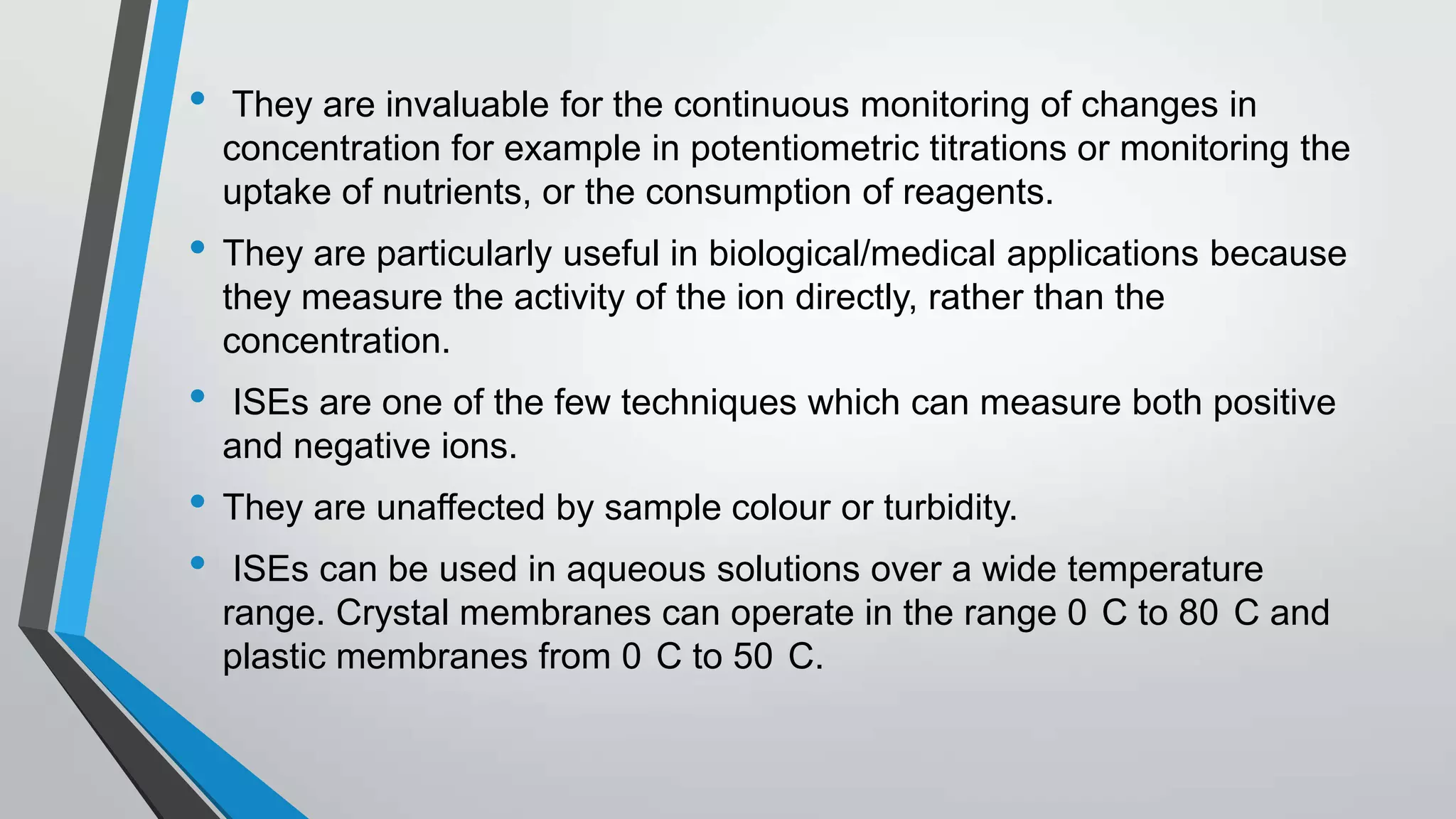 • They are invaluable for the continuous monitoring of changes in
concentration for example in potentiometric titrations or monitoring the
uptake of nutrients, or the consumption of reagents.
• They are particularly useful in biological/medical applications because
they measure the activity of the ion directly, rather than the
concentration.
• ISEs are one of the few techniques which can measure both positive
and negative ions.
• They are unaffected by sample colour or turbidity.
• ISEs can be used in aqueous solutions over a wide temperature
range. Crystal membranes can operate in the range 0 C to 80 C and
plastic membranes from 0 C to 50 C.
 