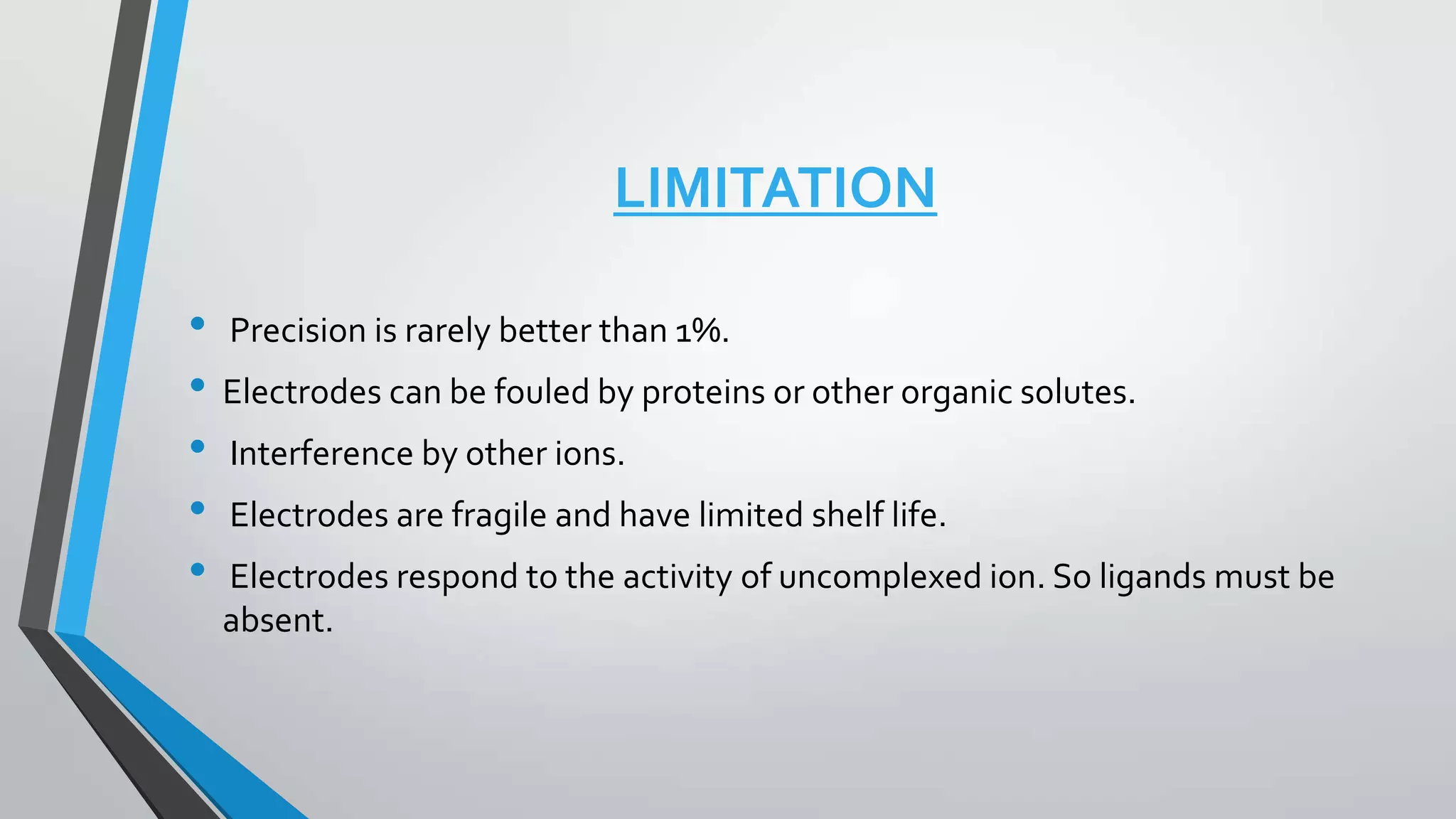 LIMITATION
• Precision is rarely better than 1%.
• Electrodes can be fouled by proteins or other organic solutes.
• Interference by other ions.
• Electrodes are fragile and have limited shelf life.
• Electrodes respond to the activity of uncomplexed ion. So ligands must be
absent.
 